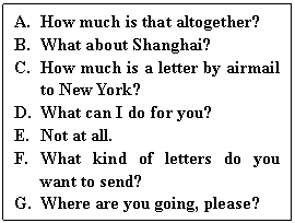 ı: A.	How much is that altogether?
B.	What about Shanghai?
C.	How much is a letter by airmail to New York?
D.	What can I do for you?
E.	Not at all.
F.	What kind of letters do you want to send?
G.	Where are you going, please?
