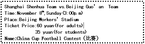 ı: Shanghai Shenhua Team vs.Beijing Guoan Team
Time:November 8th,Sunday(3:00p.m)
Place:Beijing WorkersStadium
Ticket Price:60 yuan(for adults) 
 35 yuan(for students)
Name:China Cup Football Contest

