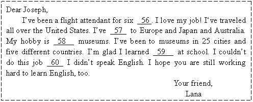 ı: Dear Joseph, 
Ive been a flight attendant for six 56 . I love my job! Ive traveled all over the United States. Ive 57 to Europe and Japan and Australia. My hobby is 58 museums. Ive been to museums in 25 cities and five different countries. Im glad I learned 59 at school. I couldnt do this job 60 I didnt speak English. I hope you are still working hard to learn English, too.
 Your friend, 
 Lana

