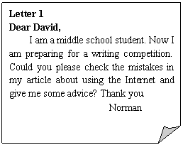 折角形: Letter 1
Dear David,
I am a middle school student. Now I am preparing for a writing competition. Could you please check the mistakes in my article about using the Internet and give me some advice? Thank you.
 Norman
