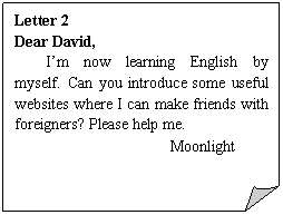 折角形: Letter 2
Dear David,
I’m now learning English by myself. Can you introduce some useful websites where I can make friends with foreigners? Please help me.
Moonlight
