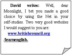 折角形: David writes: Well, dear Moonlight, I bet you made a good choice by using the Net in your self-studies. Two very good websites I would suggest to you are:
www.britishcouncil.org /learnenglish. 
