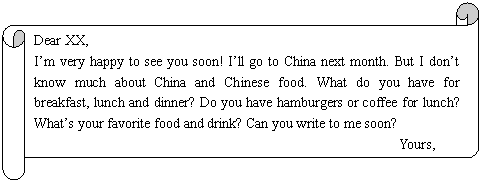 : Dear XX,
Im very happy to see you soon! Ill go to China next month. But I dont know much about China and Chinese food. What do you have for breakfast, lunch and dinner? Do you have hamburgers or coffee for lunch? Whats your favorite food and drink? Can you write to me soon?
Yours,
Jim
