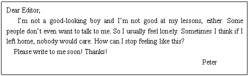 ı: Dear Editor,
 Im not a good-looking boy and Im not good at my lessons, either. Some people dont even want to talk to me. So I usually feel lonely. Sometimes I think if I left home, nobody would care. How can I stop feeling like this?
 Please write to me soon! Thanks! 
Peter


