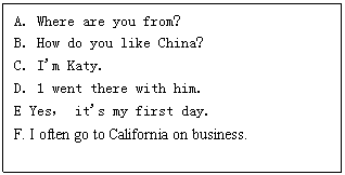 ı: A. Where are you from?
B. How do you like China?
C. I'm Katy.
D. 1 went there with him.
E Yes it's my first day.
F. I often go to California on business.
