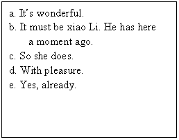 ı: a. Its wonderful.
b. It must be xiao Li. He has here 
a moment ago.
c. So she does.
d. With pleasure.
e. Yes, already.

