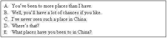 ı: A.	Youve been to more places than I have.
B.	Well, youll have a lot of chances if you like.
C.	Ive never seen such a place in China.
D.	Wheres that?
E.	What places have you been to in China?
