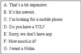 ı: A. Thats a bit expensive. 
B. Its the newest. 
C. Im looking for a mobile phone. 
D. Do you have a TCL? 
E. Sorry, we dont have any. 
F. How much is it?
G. I want a Nokia.
