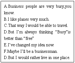 ı: A.Business people are very busy,you know.
B.I like planes very much.
C.That way I would be able to travel.
D.But Im always thinking Busyis better than free
E.Ive changed my idea now.
F.Maybe Ill be a businessman.
D.But I would rather live in one place.

