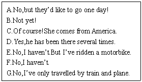 ı: A.No,but theyd like to go one day!
B.Not yet! 
C.Of course!She comes from America.
D.Yes,he has been there several times.
E.No,I havent.But Ive ridden a motorbike.
F.No,I havent.
G.No,Ive only travelled by train and plane.
