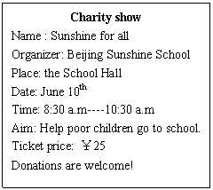 ı: Charity show
Name : Sunshine for all
Organizer: Beijing Sunshine School
Place: the School Hall
Date: June 10th
Time: 8:30 a.m----10:30 a.m
Aim: Help poor children go to school.
Ticket price: 25
Donations are welcome!
