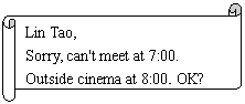 : Lin Tao,
Sorry, can't meet at 7:00.
Outside cinema at 8:00, OK?
Jim
