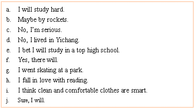 ı: a.	I will study hard.
b.	Maybe by rockets.
c.	No, Im serious.
d.	No, I lived in Yichang.
e.	I bet I will study in a top high school. 
f.	Yes, there will.
g.	I went skating at a park.
h.	I fall in love with reading.
i.	I think clean and comfortable clothes are smart.
j.	Sure, I will.
