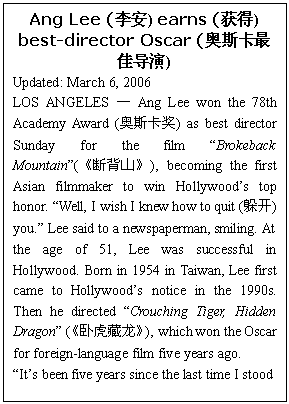 ı: Ang Lee () earns () best-director Oscar (˹ѵ)
Updated: March 6, 2006
LOS ANGELES  Ang Lee won the 78th Academy Award (˹) as best director Sunday for the film Brokeback Mountain(ϱɽ), becoming the first Asian filmmaker to win Hollywoods top honor. Well, I wish I knew how to quit (㿪) you. Lee said to a newspaperman, smiling. At the age of 51, Lee was successful in Hollywood. Born in 1954 in Taiwan, Lee first came to Hollywoods notice in the 1990s. Then he directed Crouching Tiger, Hidden Dragon (Ի), which won the Oscar for foreign-language film five years ago. 
Its been five years since the last time I stood 
