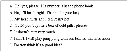 ı: A. Oh, yes, please. His number is in the phone book.
B. No, Ill be all right. Thanks for your help.
C. My head hurts and I feel really hot.
D. Could you buy me a box of cold pills, please?
E. It doesnt hurt very much.
F. I cant. I will play ping-pong with our teacher this afternoon.
G. Do you think its a good idea?
