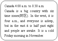 ͼ: ѡ: Canada 4:00 a.m. to 8:30 a.m.
Canada is a big country with six time zones(ʱ). In the west, it is four a.m., and everyone is asleep, but in the east it is half past eight and people are awake. It is a cold Friday morning in November. 
