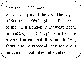 ͼ: ѡ: Scotland 12:00 noon
Scotland is part of the UK. The capital of Scotland is Edinburgh, and the capital of the UK is London. It is twelve noon, or midday, in Edinburgh. Children are having lessons, but they are looking forward to the weekend because there is no school on Saturday and Sunday.
