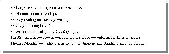 : •A Large selection of greatest coffees and teas 
• Delicious homemade chips
•Poetry reading on Tuesday evenings 
•Sunday morning brunch
•Live music on Friday and Saturday nights
PLUS: Six .stateoftheart computers video conferencing Internet access
Hours: Monday  Friday 7 a.m. to 11p.m. Saturday and Sunday 8 a.m. to midnight 
