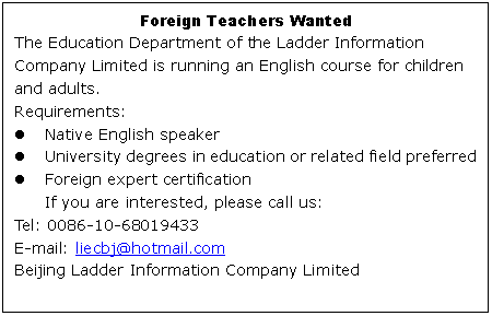 ı: Foreign Teachers Wanted
The Education Department of the Ladder Information Company Limited is running an English course for children and adults.
Requirements:
l	Native English speaker
l	University degrees in education or related field preferred
l	Foreign expert certification
If you are interested, please call us:
Tel: 0086-10-
E-mail: 
Beijing Ladder Information Company Limited

