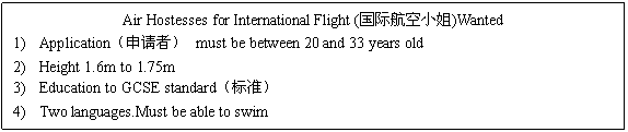 ı: Air Hostesses for International Flight (ʺС)Wanted
1)	Applicationߣ must be between 20 and 33 years old
2)	Height 1.6m to 1.75m
3)	Education to GCSE standard׼
4)	Two languages.Must be able to swim
Apply to:RecruitmentƸoffice,Southern Airlines,Heathrow Airport West.HR37KK


