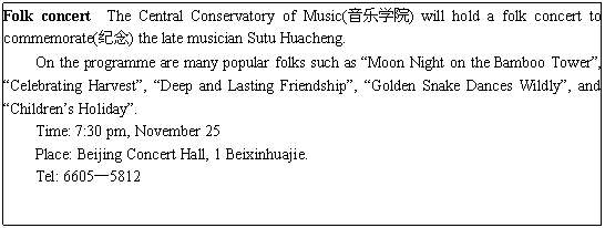 ı: Folk concert The Central Conservatory of Music(ѧԺ) will hold a folk concert to commemorate() the late musician Sutu Huacheng.
On the programme are many popular folks such as Moon Night on the Bamboo Tower, Celebrating Harvest, Deep and Lasting Friendship, Golden Snake Dances Wildly, and Childrens Holiday.
Time: 7:30 pm, November 25
Place: Beijing Concert Hall, 1 Beixinhuajie.
Tel: 66055812
