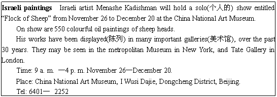 ı: Israeli paintings Israeli artist Menashe Kadishman will hold a solo(˵) show entitled Flock of Sheep from November 26 to December 20 at the China National Art Museum.
On show are 550 colourful oil paintings of sheep heads.
His works have been displayed() in many important galleries(), over the past 30 years. They may be seen in the metropolitan Museum in New York, and Tate Gallery in London.
Time: 9 a. m. 4 p. m. November 26December 20.
Place: China National Art Museum, I Wusi Dajie, Dongcheng District, Beijing.
Tel: 6401 2252
