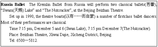 ı: Russia Ballet The Kremlin Ballet from Russia will perform two classical ballets(), Swam() Lake and The Nutcracker, at the Beijing Beizhan Theatre.
Set up in 1990, the theatre boasts(СԺ) a number of firstclass ballet dancers. Most of their performances are classical.
Time 7:15 pm, December 5 and 6 (Swan Lake); 7:15 pm December 7(The Nutcracker).
Place: Beizhan Theatre, Xiwai Dajie, Xicheng District, Beijing.
Tel: 65005812.
