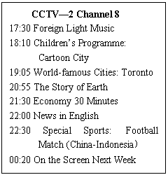 ı: CCTV2 Channel 8
17:30 Foreign Light Music 
18:10 Childrens Programme: 
Cartoon City 
19:05 World-famous Cities: Toronto 
20:55 The Story of Earth 
21:30 Economy 30 Minutes 
22:00 News in English 
22:30 Special Sports: Football Match (China-Indonesia 
00:20 On the Screen Next Week
