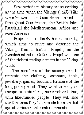 ı: Few periods in history are as exciting as the time when the Vikings (ŷ) were known --- and sometimes feared --- throughout Scandinavia, the British Isles. Russia,all the Mediterranean, Africa and even America. 
 Frojel is a family-based society, which aims to relive and describe the Vikings from a harbor---Frojel , on the Swedish island of Gotland. Frojel was one of the richest trading centers in the Viking world. 
 The members of the society aim to recreate the clothing, weapons, tools, jewellery, games, food and furniture of the long-gone period. They want to enjoy an escape to a simpler , more relaxed time, with like-minded people. They will also use the items they have made to relive that age at various public entertainments.
