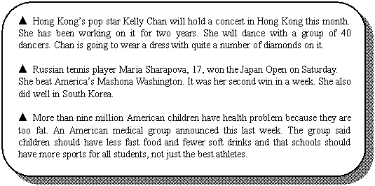 ԲǾ:  Hong Kongs pop star Kelly Chan will hold a concert in Hong Kong this month. She has been working on it for two years. She will dance with a group of 40 dancers. Chan is going to wear a dress with quite a number of diamonds on it.

 Russian tennis player Maria Sharapova, 17, won the Japan Open on Saturday.
She beat Americas Mashona Washington. It was her second win in a week. She also did well in South Korea.

 More than nine million American children have health problem because they are too fat. An American medical group announced this last week. The group said children should have less fast food and fewer soft drinks and that schools should have more sports for all students, not just the best athletes.

