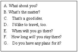 ı: A. What about you? 
B. What's the matter?
C. That's a good ides.
D. I'd like to travel, too.
E. When wilt you go there?
F. How long will you stay there?
G. Do you have any plans for it?
