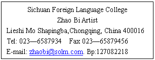 ı: Sichuan Foreign Language College
Zhao Bi Artist
Lieshi Mo Shapingba,Chongqing, China 400016
Tel: 023 Fax 023
E-mail:  Bp:
