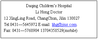 ı: Daqing Childrens Hospital
Li Hong Doctor
12 XingLing Road, ChangChun, Jilin 130027
Tel:0431 E-mail: 
Fax: 0431 (mobile)
