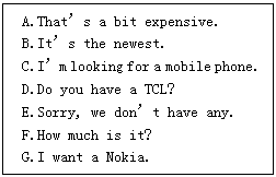 ı: A.Thats a bit expensive.
B.Its the newest.
C.Im looking for a mobile phone.
D.Do you have a TCL?
E.Sorry, we dont have any.
F.How much is it?
G.I want a Nokia.
